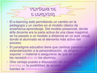 • El e-learning está permitiendo un cambio en la 
pedagogía y un cambio en el modelo clásico de 
enseñanza-aprendizaje. Del modelo presencial, donde 
el/la docente era la parte activa de una clase magistral, 
se ha pasado a un modelo a distancia en un aula virtual, 
donde el alumnado es el elemento más activo del 
proceso 
• El paradigma educativo tiene que cambiar pasando de la 
estandarización a la personalización, de dirigirse a 
exponer el material a asegurarse de que se satisfacen 
las necesidades de los alumnos 
• Otra ventaja puesta a disposición del alumnado e-learning 
es la posibilidad de acceder a numerosas 
fuentes de información. 
 