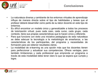 Conclusiones
• La naturaleza diversa y cambiante de los entornos virtuales de aprendizaje
influye de manera directa sobre el tipo de habilidades y tareas que el
profesor deberá desarrollar como parte de su labor docente en este tipo de
entornos.
• Es difícil encontrar un modelo único y generalizable a todos los procesos
de tutorización virtual, pues cada caso, cada curso, cada grupo, cada
contexto, tiene sus propias características que lo hacen único y diferente.
• Para que funcione con éxito una iniciativa pedagógica de esta naturaleza
se debe adecuar la tecnología a la metodología de enseñanza, a las
características de los participantes, del programa y necesidades de
formación para así obtener resultados claros.
• La modalidad de e-learning es una opción más que los docentes tienen
para perfeccionar y actualizar sus competencias. Ofrece ventajas, pero
también limitaciones y cada profesional que emprenda un programa a
través de esta modalidad debe tener claro lo que se espera que cumpla y
logre.
5
 