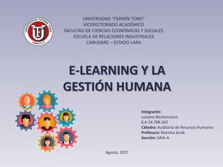 UNIVERSIDAD “FERMÍN TORO”
VICERECTORADO ACADÉMICO
FACULTAD DE CIENCIAS ECONÓMICAS Y SOCIALES
ESCUELA DE RELACIONES INDUSTRIALES
CABUDARE – ESTADO LARA
Integrante:
Luisana Bentancourt.
C.I: 24.789.502
Cátedra: Auditoría de Recursos Humanos
Profesora: Marieta Jerak
Sección: SAIA-A
Agosto, 2017
E-LEARNING Y LA
GESTIÓN HUMANA
 