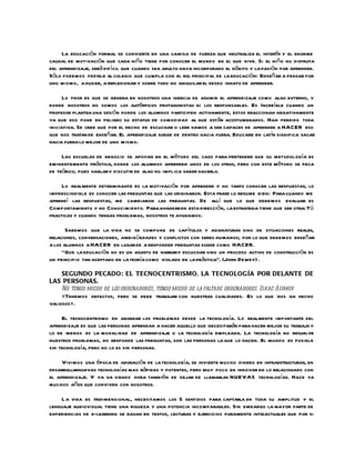 La educación formal se convierte en una camisa de fuerza que neutraliza el interés y el enorme
caudal de motivación que cada niño tiene por conocer el mundo en el que vive. Si el niño no disfruta
del aprendizaje, será difícil que cuando sea adulto haya incorporado el hábito y la pasión por aprender.
Sólo podemos pedirle al colegio que cumpla con el rol principal de la educación: Enseñar a pensar por
uno mismo, a dudar, a reflexionar y sobre todo no aniquilar el deseo innato de aprender.

      Lo peor es que se genera en nosotros una inercia de asumir el aprendizaje como algo externo, y
donde nosotros no somos los auténticos protagonistas ni los responsables. Es Increíble cuando un
profesor plantea una sesión donde los alumnos participen activamente, estos reaccionan negativamente
ya que eso pone en peligro su estatus de comodidad al que están acostumbrados. Han perdido toda
iniciativa. Se cree que por el hecho de escuchar o leer vamos a ser capaces de aprender a HACER eso
que nos tratan de enseñar. El aprendizaje surge de dentro hacia fuera. Educare en latín significa sacar
hacia fuera lo mejor de uno mismo.

     Las escuelas de negocio se apoyan en el método del caso para pretender que su metodol ogía es
eminentemente práctica, donde los alumnos aprenden unos de los otros, pero con este método se peca
de teórico, pues hablar y discutir de algo no implica saber hacerlo.

    Lo realmente determinante es la motivación por aprender y no tanto conocer las respuestas, lo
imprescindible es conocer las preguntas que las originaron. Esta frase lo resume bien: Para cuando me
aprendí las respuestas, me cambiaron las preguntas. De allí que lo que debemos evaluar es
Comportamiento y no Conocimiento. Para avanzar en esta dirección, la estrategia tiene que ser otra: Tú
practicas y cuando tengas problemas, nosotros te ayudamos.

       Sabemos que la vida no se compone de capítulos y asignaturas sino de situaciones reales,
relaciones, conversaciones, ambigüedades y conflictos con seres humanos; por lo que debemos enseñar
a los alumnos a HACER en lugar de a responder preguntas sobre como HACER.
     “Que la educación no es un asunto de narrary escuchar sino un proceso activo de construcción es
un principio tan aceptado en la teoría como violado en la práctica”. (John Dewey) .

     SEGUNDO PECADO: EL TECNOCENTRISMO, LA TECNOLOGÍA POR DELANTE DE
LAS PERSONAS.
     No tengo miedo de los ordenadores, tengo miedo de la faltade ordenadores. Isaac Asimov
     «Tenemos defectos, pero se debe trabajar con nuestras cualidades. Es lo que nos ha hecho
valiosos».

     El tecnocentrismo en abordar los problemas desde la tecnología. Lo realmente importante del
aprendizaje es que las personas aprendan a hacer aquello que necesitarán para hacer mejor su trabajo y
lo de menos es la modalidad de aprendizaje o la tecnología empleada. La tecnología no resuelve
nuestros problemas, no responde las preguntas, son las personas la que lo hacen. El mundo es posible
sin tecnología, pero no lo es sin personas.

     Vivimos una época de adoración de la tecnología, se invierte mucho dinero en infraestructuras, en
desarrollarnuevas tecnologías mas rápidas y potentes, pero muy poco en innovar en lo relacionado con
el aprendizaje. Y ya va siendo hora también de dejar de llamarlas NUEVAS tecnologías. Hace ya
muchos años que conviven con nosotros.

    L a vida es tridimensional, necesitamos los 5 sentidos para captarla en toda su amplitud y el
lenguaje audiovisual tiene una riqueza y una potencia incomparables. Sin embargo la mayor parte de
experiencias de e-learning se basan en textos, lecturas y ejercicios puramente intelectuales que por si
 