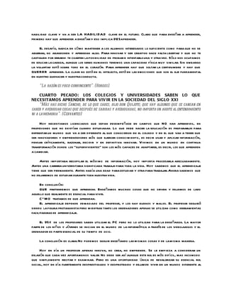 habilidad clave y va a ser LA HABILI DA D clave en el futuro. Claro que para enseñar a aprender,
primero hay que aprender a enseñar y eso implica DESaprender.

     El desafío, radica en có mo mantener a los alumnos interesados lo suficiente como para que no se
aburran, no abandonen y aprendan algo. Para innovar y ser creativo hace falta libertad y que no te
castiguen por errarni te coarten la posibilidad de probar e intentarlo una y otra vez. Sólo nos ocupamos
de educar la cabeza, aunque los seres humanos tenemos una capacidad física muy similar. Sin embargo
la voluntad está sobre todo en el corazón. Para aprender hay que soltar la certidumbre y hay que
QUERER aprender. La clave no está en el intelecto, está en las emociones que son el eje fundamental
en nuestro quehacer y nuestra conducta.

    “La razón es poco convincente”. (Borges).

     CUARTO PECADO: LOS COLEGIOS Y UNIVERSIDADES SABEN LO QUE
NECESITAMOS APRENDER PARA VIV IR EN LA SOCIEDAD DEL SIGLO XXI
     “Más has dicho Sancho, de lo que sabes, dijo don Quijote; que hay algunos que se cansan en
saber y averiguar cosas que después de sabidas y averiguadas, no importa un ardite al entendimiento
ni a la memoria”. (Cervantes)

     Hoy necesitamos licenciados que sepan desempe ñase en campos que NO han aprendido, en
profesiones que no existían cuando estudiaban. Lo que debe hacer la educación es prepararlos para
enfrentar un mundo que va a ser diferente al que conocieron en el colegio y en el que van a tener que
ser innovadores y emprendedores más que ejercer conocimiento , es decir usar y aplicar información,
pensar críticamente, razonar, decidir y en definitiva innovar. Vivimos en un mundo en continua
transformación donde los “supervivientes” son los más capaces de adaptarse, es decir, los que aprenden
a cambiar.

     Antes importaba recopilar el má ximo de información, hoy importa procesarla adecuadamente.
Antes una carrera universitaria significaba trabajo para toda la vida. Hoy sabemos que el aprendizaje
tiene que ser permanente. Antes había una edad para estudiar y otra para trabajar. Ahora sabemos que
no dejaremos de estudiar durante toda nuestra vida.

     En conclusión:
     QUE pretendemos que aprendan. Enseñamos muchas cosas que no sirven y dejamos de lado
aquello que realmente es esencial para vivir.
     C” M O tratamos de que aprendan.
     El aprendizaje depende demasiado del profesor, y los hay buenos y malos. El profesor seguirá
siendo la figura protagonista pero mientras tanto los ordenadores apenas se utilizan como herramientas
facilitadoras de aprendizaje.

     El 95% de los profesores saben utilizar el PC pero no lo utilizan para la enseñanza. La mayor
parte de los niños y jóvenes se inician en el mundo de la informática a través de los videojuegos y el
ordenador es parte esencial de su tiempo de ocio.

    La conclusión es clara: No podemos seguir enseñando las mismas cosas y de la misma manera.

     Hoy en día un profesor apenas innova, no crea, no emprende. Se le empieza a considerar un
eslabón que cada vez aporta menos valor. No debe ser así aunque este rol es más difícil, mas incomodo
que simplemente recitar y examinar. Pero es una oportunidad única de revalorizar su esencial rol
social, hoy en día fuertemente desprestigiado y desprotegido y dejar de vivir en un mundo diferente al
 