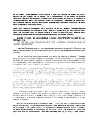 de sus alumnos. Deben aprender a comunicarse en el lenguaje y estilo de sus alumnos que son el
producto de una sociedad que, en general, los ha sobreprotegido, los ha rodeado de recursos
abundantes y ha tenido escaso éxito a la hora de inculcarles el sentido del sacrificio, el esfuerzo y la
autorresponsabilidad. Deben ser auténticos tutores, seleccionadores y filtradores de información,
facilitadores del feedback adecuado. Los alumnos acabarán siendo verdaderos “infotectives”. El papel
de los educadores es clave para el futuro.

Necesitamos colegios y universidades que se preocupen por que sus “alumnos” tengan experiencias
educativas inolvidables, que les lleven a volver y repetir. La educación es una tarea compleja donde
tienen que implicarse todos los agentes sociales y donde la tecnología puede jugar un papel
fundamental, aunque llenar las escuelas de ordenadores no va a solucionar el problema.

    QUINTO PECADO: EL APRENDIZAJE OCURRE INDEP ENDIENTEMENTE DE LA
MOTIVACIÓN
    “Hay una fuerza motriz más poderosa que el vapor, la electricidad y la energía atómica: la
voluntad”.(Albert Einstein)

    L a motivación juega un papel muy importante y somos conscientes de que es más fácil desmotivar
que motivar. Motivar, en el caso de la educación, no es otra cosa que lograr que una persona quiera
aprender.

     Todo ser humano, en condiciones normales, tiene metas que desea poder alcanzar. Y para ello
necesita obtener información, desarrollarhabilidades es decir aprender. Lo que podemos afirmar es que
detrás de todo comportamiento humano, existen unos intereses, unos objetivos que alcanzar y unos
motivos que nos impulsan a alcanzarlos. Y por ello, no es posible que exista aprendizaje verdadero sin
tener en cuenta esos objetivos que motivan a alumno.

     La diferencia primordial de la educación de adultos es que el alumno suele llegar motivado por
aprender y no obligado. Un campus virtual bien diseñado ofrece muchas más oportunidades de
comunicarse con profesores y compañeros que lo que suele ocurrir en un aula presencial. Y de hecho
los alumnos lo suelen aprovechar, le tratan de sacar todo el jugo, discuten, buscan información, se
apasionan.

    Uno está más motivado cuando ha participado activamente en la construcción de algo que de
alguna manera le pertenece y lo identifica como propio. Si no participo, me cuesta motivarme y si no
me motivo me cuesta aprender. Un contexto real, creíble y cercano muy parecido a la realidad que nos
toca vivir cada día, donde somos los protagonistas de una historia, nuestra historia, refuerza
enormeme nte la motivación por aprender.

     La motivación además es un fenó meno básicamente interno. Una persona motivada es capaz de
aprender de un trozo de periódico viejo mientras una persona que no lo está no aprenderá aunque le
enviemos Harvard a estudiar un MBA. Cuando tienes un objetivo, tienes interés en aprender para
alcanzarlo. Este es un elemento fundamental porque el alumno aprende cuando él quiere y no cuando
lo decide el profesor.

     Hay un último elemento muy relevante en relación a la motivación y es la enorme importancia de
equivocarse, fracasar y cometer errores como detonante para el aprendizaje. Hacer implica posibilidad
de equivocarse, lo que sabemos significa una ventana inigualable para aprender. Cuando cometemos
un error, automáticamente se desencadena un mecanismo por el que tratamos de buscar una
explicación a lo que está sucediendo y resolver el problema, bien por uno mismo o bien pidiendo
 