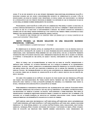 ayuda. Y es en ese mo mento en el que estamos preparados para investigar, encontrar una solución o
escuchar a alguien que nos ayude a encontrarla. Ese momento de aprendizaje es la clave y sólo se
desata cuando las cosas no suceden como preveíamos, es decir, cuando nos equivocamos. La ventaja
de la tecnología es que nos permite provocar los errores y no depender de que se produzcan ya que en
la vida real, los errores ocurren generalmente por accidente.

     Posiblemente, la motivación es lo más difícil de lograronline. Por ahora, y cuando lo hace bien, es
la única ventaja comparativa de la formación presencial que motiva a aprender y crear conocimiento.
Lo malo es que no lo hace bien lo suficientemente a menudo. El desafío consiste en convencer a
usuarios que no han tenido buenas experiencias y eso significa que tenemos frente a nosotros un doble
trabajo y que por esa razón, la primera impresión cuenta, y mucho.
     “Un experto es una persona que ha cometido todos los errores que es posible cometer en un
campo muy específico”.(Niels Bohr)

    SEXTO PECADO: LA MEJOR SOLUCIÓN                            ES   UNA     SOLUCIÓN        BLENDED
(PRESENCIA L – VIRTUAL)
    “La suerte favorece a la mente preparada”. (Pasteur)

     El aprendizaje es un proceso activo, de construcción de conocimiento y no un proceso pasivo de
acumulación de información. Un alumno de un buen programa educativo debiera desempeñarse como
participante, como protagonista. Para aprender hay que estar activo, por eso la televisión transmite
información pero difícilmente funciona como herramienta para educar. Una vez el alumno ha probado
lo divertido y estimulante de ser activo, de elegir y decidir, simplemente no puede asumir un rol
pasivo.

     Hace ya tiempo que la palabra Blended se pasea por los foros de opinión, presentaciones y
artículos como sinónimo de la nueva propuesta que va a sacar al e-learning de su estancamiento
permitiendo al mismo tiempo sobrevivir a la amenazada formación presencial. La solución perfecta y
por arte de magia. No hay más que combinar lo presencial con lo virtual. Sin embargo, no significa
nada en sí mismo. Un programa Blended no implica que la experiencia de aprendizaje sea más efectiva
de la misma forma que un proceso de comunicación no es más o menos efectivo solo en función del
medio escogido.

     U n curso vía e-learning no es sinónimo de mejor ni de peor calidad que uno presencial, está claro
que pueden ser complementarios. No tienen ningún sentido tratar de que todo sea 100% online por
definición como tampoco lo tiene la situación contraria. Sin embargo, si el paradigma sigue siendo el
mismo, pensar que esta combinación es la solución es un fraude.

     Para aprender es fundamental tener objetivos que alcanzar, metas que cumplir. Cualquier intento
de facilitar el aprendizaje, por los medios que sea, que no partadesde los intereses, las preocupaciones,
las necesidades de aquellos a quienes va dirigido, está condenado a tener problemas. Por tanto, es
imprescindible plantear al participante proyectos reales y basados en objetivos que le interesen a él,
apoyados en la tutoría socrática, en definitiva en construir simulaciones donde puedan practicar
aquellas tareas que les esperará al día sig uiente en su puesto de trabajo.

     Qué parte del curso debe ser presencial y qué parte virtual, qué parte puede ser de autoaprendizaje
y qué parte tutorizada, qué parte sincrónica y qué parte asincrónica, qué papel debe jugar el facilitador
presencial y el tutor virtual, merece o no la pena diseñar píldoras, casos, simulaciones, role playing,
ejercicios, tutoriales, dónde situamos actividades individuales y actividades en grupo, dónde situamos
foros de discusión que recopilen pero también generen conocimiento, como organizamos ese
 