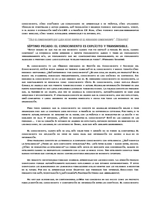 conocimiento, có mo diseñamos las comunidades de aprendizaje o de práctica, cómo utilizamos
técnicas de storytelling o action learning, qué tecnologías y recursos podemos emplear (audio, video),
si el acceso y distribución será vía LMS o a través de CD Rom, có mo podemos emplear herramientas
como weblogs, có mo vamos a evaluar el aprendizaje y el entorno, etc.

    “Sólo el conocimiento que llega desde dentro es el verdadero conocimiento”. (Sócrates)

     SÉPTIMO PECADO: EL CONOCIMIENTO ES EXPLÍCITO Y TRANSMISIBLE.
     “Estoy seguro de que fue en ese mo mento cuando por fin empecé a pensar. Es decir, cuando
comprendí la diferencia entre aprender o repetir pensamientos ajenos y tener un pensamiento
verdaderamente m í o, un pensamiento que me comprometiera personalmente, no un pensamiento
alquilado o prestado como la bicicleta que te dejan para dar un paseo”. (Fernando Savater).

     El conocimiento (y los términos derivados de Gestión del Conocimiento y Sociedad del
Conocimiento), está de moda aunque no tenemos claro qué es el conocimiento y menos todavía có mo
debemos gestionarlo. ¿Qué entendemos por conocimiento? ¿Es una cosa, un objeto, un producto? En el
mundo del e-learning, demasiado frecuentemente, conocimiento es casi sinónimo de contenidos. Sin
embargo el conocimiento no es lo que creemos que es. El verdadero conocimiento es inconsciente, lo
que habitualmente se denomina como conocimiento tácito. El conocimiento, como explica Agusti
Canals, es aquello que nos permite tomar decisiones y actuar. Acumular información (Internet es una
fuente inagotable) no nos lleva a mejorar a la hora de tomar decisiones. La falacia consiste en presumir
que, al tratarse de un objeto, una vez se acumula el conocimiento, automáticamente se sabe usar
apropiada y eficientemente. Y otra falacia consiste en asumir que el conocimiento, una vez explicitado,
será compartido y luego absorbido de manera inmediata y obvia por todos los miembros de una
organización.

     Pero todos sabemos que el conocimiento no consiste en acumular información mejor o peor
organizada sino que lo construye cada individuo a través de su experiencia cotidiana. Por tanto, si te
permite actuar, entonces se adquiere en el hacer, con la práctica y se demuestra en la acción y no
hablando de ello. Y entonces, ¿Dónde se encuentra el conocimiento? Está en las cabezas de las
personas … y en su corazón. Si estamos de acuerdo en este punto, entonces depende en gran medida de
las emociones, de las ganas, de los estados de ánimo, algo que más adelante abordaremos.

     El conocimiento, cuanto más se usa, más valor tiene y además no se pierde al compartirlo. El
conocimiento sin aplicación no sirve de nada igual que información sin acceso a ella no es
información.
     Otro problema consiste en la tendencia a confundir conocimiento con inteligencia. ¿Qué significa
la Inteligencia? ¿Tener un alto coeficiente intelectual? Del latín Inter eligire - elegir entre, decidir.
¿Có mo se demuestra la inteligencia? La forma más obvia es mediante una conversación, alguien es
inteligente cuando su respuesta es coherente con lo que le hemos dicho. Ser inteligente significa tener
buenas historias que contar, de hecho contar la historia adecuada en mo mento oportuno.

     Un requisito indispensable para que ocurra el aprendizaje son las emociones. La atención produce
significados porque automáticamente buscamos explicarnos lo que estamos experimentando. Y estos
significados los almacenamos en la memoria para acceder a ellos siempre que los volvamos a necesitar
en el futuro. Por eso el aprendizaje exige Objetivos que perseguir (me interesa), Emociones (me
pregunto por qué), Investigación (¿qué pasaría?), Frustración (tengo que arreglaresto).

    No hay que olvidar que, en cierta manera, la Web fue concebida en sus inicios como un proyecto
para la gestión del conocimiento y compartición de información entre los científicos. El conocimiento
 