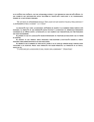no es estático sino diná mico, hay que actualizarlo a ritmos y con frecuencias cada vez más rápidos. Lo
que ocurre es que gestionar este activo tan etéreo es todavía más complicado si no consensuamos
primero de lo que estamos hablando.

      “No hay nada de extraordinario en ello. Todo lo que hay que hacer es pulsar la tecla adecuada y
el instrumento se toca a si mismo”. (J. S. Bach)

     La educación tal y como la conocemos está herida de muerte y el e-learning forma parte de este
escenario. La irrupción de una generación nueva (digital) y la necesidad de aprendizaje permanente
convergen en un vértice comú n: la tecnología. Lo que ocurre es que para empezar, hay tres problemas
que hace faltaabordar:
     El primero es que en la educación faltan oportunidades de practicar las habilidades que se tratan
de enseñar.
     El segundo es que tenemos serios problemas para mantener la motivación durante el tiempo
necesario para lograr competencia en esas habilidades.
     El tercero es que e-learning no tiene mucho futuro si no es capaz de ofrecer valor y para ello debe
vincularse a los objetivos. Nadie hace formación por hacer formación. La formación es un medio,
nunca un fin.
     “Si usted cree que la educación es cara, pruebe con la ignorancia”. (Derek Blok).
 