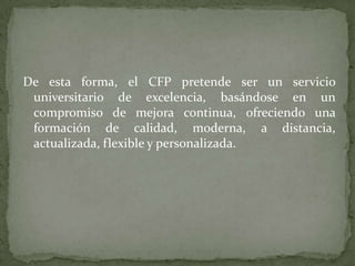 De esta forma, el CFP pretende ser un servicio
 universitario de excelencia, basándose en un
 compromiso de mejora continua, ofreciendo una
 formación de calidad, moderna, a distancia,
 actualizada, flexible y personalizada.
 