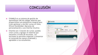 CONCLUSIÓN
 CHAMILO es un sistema de gestión de
aprendizaje LMS de códigos abiertos que
proporcionan una plataforma integral para
crear gestionar y escribir cursos en línea.
Ofrece flexibilidad. Opciones de
personalización y una interfaz intuitiva
 Chamilo son: Creación de cursos: puedes
crear cursos y agregar el material que
necesites a través de lecciones. Las
lecciones te permiten organizar y presentar
el contenido de manera ordenada y
agradable a tus estudiantes.
 