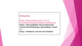Bibliografías
https://docs.chamilo.org/v/1.11.x-
es/manual-del-administrador/introduccion
https://edu.gcfglobal.org/es/educacion-
virtual/homeschooling-y-aprendizaje-virtual-
/1/
https://bit4learn.com/es/lms/chamilo/
 