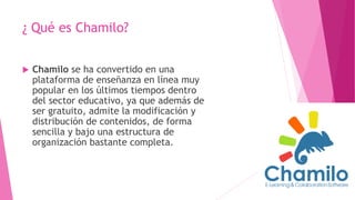 ¿ Qué es Chamilo?
 Chamilo se ha convertido en una
plataforma de enseñanza en línea muy
popular en los últimos tiempos dentro
del sector educativo, ya que además de
ser gratuito, admite la modificación y
distribución de contenidos, de forma
sencilla y bajo una estructura de
organización bastante completa.
 