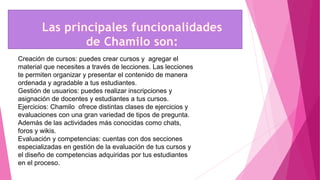 Creación de cursos: puedes crear cursos y agregar el
material que necesites a través de lecciones. Las lecciones
te permiten organizar y presentar el contenido de manera
ordenada y agradable a tus estudiantes.
Gestión de usuarios: puedes realizar inscripciones y
asignación de docentes y estudiantes a tus cursos.
Ejercicios: Chamilo ofrece distintas clases de ejercicios y
evaluaciones con una gran variedad de tipos de pregunta.
Además de las actividades más conocidas como chats,
foros y wikis.
Evaluación y competencias: cuentas con dos secciones
especializadas en gestión de la evaluación de tus cursos y
el diseño de competencias adquiridas por tus estudiantes
en el proceso.
 