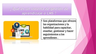 ¿ Qué es un sistema de gestión de
aprendizaje o LMS ?
• Son plataformas que ofrecen
las organizaciones y la
habilidad para capacitar,
enseñar, gestionar y hacer
seguimientos a los
aprendieses .
 