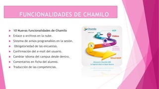  10 Nuevas funcionalidades de Chamilo
 Enlace a archivos en la nube.
 Sistema de avisos programables en la sesión.
 Obligatoriedad de las encuestas.
 Confirmación del e-mail del usuario.
 Cambiar idioma del campus desde dentro.
 Comentarios en ficha del alumno.
 Traducción de las competencias.
 