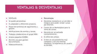  VENTAJAS
 Se puede personalizar.
 Es adaptable a diferentes proyecto.
 Posee herramientas de seguimiento y
gestión.
 Notificaciones de eventos y tareas.
 Trabajos colaborativos en grupo WIKI.
 Acepta paquetes SCORM.
 Permite una gran gestión
Documentaría.
 Videoconferencia.
 Desventajas
 Necesitas instalarla en un servidor e
integrar para poder vender cursos
por Internet.
 Carece de un Marketplace para la
venta de cursos.
 Necesita ser actualizada
constantemente.
 Es difícil de utilizar.
 Si bien es una plataforma muy
completa y con una interfaz
simpática, la experiencia de usuario
es terrible.
 