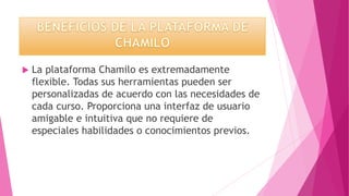  La plataforma Chamilo es extremadamente
flexible. Todas sus herramientas pueden ser
personalizadas de acuerdo con las necesidades de
cada curso. Proporciona una interfaz de usuario
amigable e intuitiva que no requiere de
especiales habilidades o conocimientos previos.
 