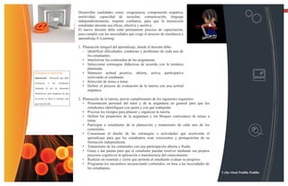 13
                                         Desarrollar cualidades como: congruencia, comprensión empática,
                                         asertividad, capacidad de escuchar, comunicación, lenguaje
                                         independientemente, inspirar confianza, para que la interacción
                                         estudiante-docente sea eficaz, efectiva y asertiva.
                                         El nuevo docente debe estar permanente proceso de capacitación,
                                         para cumplir con las necesidades que exige el proceso de enseñanza y
                                         aprendizaje E-Learning:

                                         1. Planeación integral del aprendizaje, donde el docente debe:
                                            •  Identificar dificultades, conductas y problemas de cada uno de
                                               los estudiantes.
                                            • Interiorizar los contenidos de las asignaturas.
                                            • Seleccionar estrategias didácticas de acuerdo con la temática
                                               planteada.
Consejos e-learning                         • Mantener actitud positiva, abierta, activa, participativa
Interacción - Recuerde que debe                motivando al estudiante.
involucrar    a      los   estudiantes
                                            • Selección de temas a tratar.
                                            • Definir el proceso de evaluación de la tutoría con una actitud
mediante el uso de elementos
                                               empática.
interactivos, pero asegúrese de que

la acción se basa el mensaje más         2. Planeación de la tutoría, previo cumplimiento de los siguientes requisitos:
que resta de ella.                          • Presentación personal del tutor y de la asignatura en general para que los
                                               estudiantes identifiquen con quién y con qué trabajarán.
                                            • Precisar los tiempos para planear y organizar la tutoría.
                                            • Definir los propósitos de la asignatura y los bloques curriculares de temas a
                                               tratar.
                                            • Participar a estudiantes de la planeación y tratamiento de cada uno de los
                                               contenidos.
                                            • Consensuar el diseño de las estrategias o actividades que resolverán el
                                               aprendizaje para que los estudiantes sean conscientes y protagonistas de su
                                               formación independiente.
                                            • Tratamiento de los contenidos con una participación abierta y fluida.
                                            • Guiar o dar pautas para que el estudiante puedan resolver mediante sus propios
                                               procesos cognitivos la aplicación o transferencia del conocimiento.
                                            • Realizar un resumen y cierre que permita al estudiante evaluar su progreso.
                                            • Programar los encuentros secuenciando contenidos, en base a las necesidades de
                                               los estudiantes.
                                                                                                                               Celin Abad Padilla Padilla
 