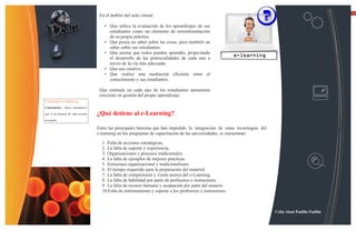 13
                                     En el ámbito del aula virtual:

                                       • Que utilice la evaluación de los aprendizajes de sus
                                         estudiantes como un elemento de retroalimentación
                                         de su propia práctica.
                                       • Que posea un saber sobre las cosas, pero también un
                                         saber sobre sus estudiantes.
                                       • Que asuma que todos pueden aprender, propiciando
                                         el desarrollo de las potencialidades de cada uno a
                                         través de la vía más adecuada.
                                       • Que sea creativo.
                                       • Que realice una mediación eficiente entre el
                                         conocimiento y sus estudiantes.

                                     Que estimule en cada uno de los estudiantes autonomía
                                     creciente en gestión del propio aprendizaje.
Consejos e-learning
Comentarios - Hacer comentarios

que se da después de cada sección   ¿Qué detiene al e-Learning?
de prueba

                                    Entre las principales barreras que han impedido la integración de estas tecnologías del
                                    e-learning en los programas de capacitación de las universidades, se encuentran:

                                      1. Falta de acciones estratégicas.
                                      2. La falta de soporte y experiencia.
                                      3. Organizaciones y procesos tradicionales.
                                      4. La falta de ejemplos de mejores prácticas.
                                      5. Estructura organizacional y tradicionalismo.
                                      6. El tiempo requerido para la preparación del material.
                                      7. La falta de comprensión y visión acerca del e-Learning.
                                      8. La falta de habilidad por parte de profesores e instructores.
                                      9. La falta de recurso humano y aceptación por parte del usuario.
                                      10.Falta de entrenamiento y soporte a los profesores e instructores.



                                                                                                                              Celin Abad Padilla Padilla
 