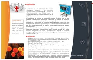 13

                                           Conclusiones

                                           • Actualizarse en la adquisición de equipos
                                             tecnológicos    necesarios     y   las    conexiones
                                             informáticas para estar informados de lo que pasa en
                                             el acontecer mundial y estar al día en cuanto a la
                                             revolución del saber, en el mismo momento en que se
                                             producen.
                                       • Al implementar un proyecto de enseñanza E-Learning, él docente pone en juego
                                         creencias epistemológicas, psicológicas y didácticas que influyen en la toma de
Consejos e-learning
                                         decisiones acerca de diferentes problemas como por ejemplo: qué ensenar, cómo
Multimedia - No utilice los medios
                                         enseñarlo, qué y cómo evaluar, etc. El conjunto de estas decisiones debería actuar como
de comunicación por el mero hecho        una hipótesis de intervención que al ser llevada a la práctica permita valorar lo acertado
de usarlo. Make sure it applies to       o no de la misma, los problemas que resuelve, los que deja sin resolver y la validez de
the training in a logical manner and     las concepciones.
reinforces     the     information.
                                       • La enseñanza a nivel latinoamericana necesita adaptarse a un nuevo tipo de sociedad,
                                         con avances científicos y tecnológicos, que implica reformas de fondo en el sistema
Asegúrese de que se aplica a la
                                         educativo, para preparar a las nuevas y que pertenezcan al grupo de los socialmente
formación de una manera lógica y         privilegiados, por su dominio de las Nuevas Tecnologías de la Información y de la
refuerza la información.                 Comunicación (NTIC´s).

                                            Referencias
                                              •   MICROSOFT. Nuevas tecnologías en la educación. Enciclopedia Encarta 2000. Microsoft Company.
                                                  Asociación Nacional de Universidades e Instituciones de educación Superior: Programas institucionales de
                                                  tutoría. ANUIES. México. 1998.
                                              •   Arancibia V.; Herrera P; Strasser Y K.: Psicología de la educación. Alfaomega, México, 1999.
                                              •   Elizondo Torres Magdalena; Asertividad y escucha activa en el ámbito académico.
                                              •   Trillas, ILCE, ITESM. México. 1999.
                                              •   Barrantes E. Rodrigo; Educación a Distancia UNED. Costa Rica, 1992.
                                              •   De Juan Joaquín. Introducción a la enseñanza universitaria. Didáctica de la formación del profesorado.
                                                  Madrid: Dykinson. 1996.
                                              •   García Aretio L. La educación a distancia hoy. UNED. Madrid. 1994.
                                              •   Gamus, Esther. (1997). La educación y el trabajo del futuro. Trabajo publicado en Visiones de futuro.
                                                  Economía, educación y trabajo. CENDES. Caracas, Venezuela.
                                              •   Gutiérrez Martín, Alfonso. Formación del profesorado en nuevas tecnologías multimedia. Revista electrónica
                                                  interuniversitaria de formación del profesorado 2(1). España, 1999.
                                              •   Ávila F, Francisco. (1997). Las nuevas tecnologías de la información como               herramientas para los
                                                  profesores universitarios
                                              •   Suárez; J.M.; Sáez, A.; Jornet, J.M.; Jiménez, C.; Belloch, C.; Mancebo, F. y Bo, R. (2000): «Teleformación y   Celin Abad Padilla Padilla
                                                  empleo: Impacto de la Sociedad de la Información en las organizaciones educativas». En Suárez J.M. y
                                                  Jornet J.M. (eds.): Teleformación, educación y empleo. Universidad de Valencia, V Segles, Valencia.
 