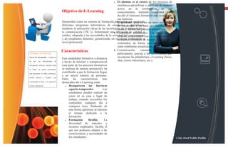 •  El alumno es el centro de los procesos de
                                                                                     enseñanza-aprendizaje y participa de manera
                                                                                     activa en la construcción de sus                                               13

                                      Objetivo de E-Learning                         conocimientos, teniendo capacidad para
                                                                                     decidir el itinerario formativo más acorde con
                                                                                     sus intereses.
                                      Desarrollar como un sistema de formación •interactivo por medio de un mero transmisor
                                                                                     El profesor, pasa de ser
                                      diferentes programas informáticos de enseñanza y aprendizaje,
                                                                                     de contenidos a un tutor que orienta, guía,
                                      mediante la utilización eficaz de las tecnologías de la facilita los procesos formativos.
                                                                                     ayuda y información y
                                      la comunicación (TIC´s), fomentando una• educación de actualizados. Las novedades y
                                                                                     Contenidos calidad y
                                      calidez, adaptada a las necesidades de la sociedad del relacionados con el tema de estudio
                                                                                     recursos conocimiento
                                      y de estudiantes distantes, garantizando un excelente rendimiento de manera rápida en los
                                                                                     se pueden introducir a
                                      nivel profesional.                             contenidos, de forma que las enseñanzas
                                                                                     estén totalmente actualizadas.
                                      Características                             • Comunicación          constante     entre    los
Consejos e-learning                                                                  participantes, gracias a las herramientas que
Curso de navegación - Asegúrese
                                      Esta modalidad formativa a distancia           incorporan las plataformas e-Learning (foros,
de   que    sus   herramientas   de   a través de Internet o semipresencial          chat, correo electrónico, etc.).
navegación intuitiva. Include links   (una parte de los procesos formativos
to "help," an online community,       se realizan de manera presencial), ha
and glossaries or other references.
                                      contribuido a que la formación llegue
                                      a un mayor número de personas.
Incluir enlaces a "ayudar", una
                                      Entre     las    características  más
comunidad en línea, y los glosarios   destacadas del e-Learning están:
u otras referencias.                     • Desaparecen        las barreras
                                            espacio-temporales.         Los
                                            estudiantes pueden realizar un
                                            curso en su casa o lugar de
                                            trabajo, estando accesibles los
                                            contenidos cualquier día a
                                            cualquier hora. Pudiendo de
                                            esta forma optimizar al máximo
                                            el tiempo dedicado a la
                                            formación.
                                         • Formación         flexible.    La
                                            diversidad de métodos y
                                            recursos empleados, facilita el
                                            que nos podamos adaptar a las
                                            características y necesidades de
                                            los estudiantes.                                                                           Celin Abad Padilla Padilla
 