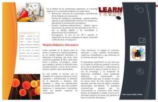 13

                                                    En el ámbito de las instituciones educativas, el e-learning
                                                    impacta en la comunidad académica en cuatro áreas:
                                                      • Interacción, selección de la tecnología y planificación
                                                         de las dinámicas de interacción.
                                                      •  Proceso de enseñanza y aprendizaje, generar modelos
                                                         educativos que fundamentan el proceso de enseñanza y
                                                         aprendizaje en herramientas tecnológicas.
                                                      •  Gestión académico-administrativa, implica nuevos
                                                         mecanismos de gestión docente apoyados en las TIC´s,
                                                         que se pueden adaptar a las necesidades y
Consejos e-learning                                      características de la institución.
Colores    - Asegúrese           de     usar
                                                      •  Investigación el uso de las TIC´s permite el
                                                         surgimiento de nuevas estrategias de apoyo, desarrollo
colores    contrastantes         para    los
                                                         y difusión de la investigación.
fondos     y     fuentes.    Overusing              .
complex coloring such as gradients
                                               Modelo Didáctico Alternativo
may also slow the program down.

El   uso       excesivo     de     colores     Como resultado de la síntesis entre la         Tome decisiones, al margen de creencias,
complejos, como los gradientes                 teoría y la práctica se origina la propuesta   opiniones y otras variables (emocionales,
también puede retrasar el programa
                                               de un modelo didáctico alternativo, la         cognitivas, actitudinales) y que interactúe en
                                               Educación E-Learning, que actúe como           el contexto del aula virtual.
de abajo
                                               un proceso regulador de ida y vuelta entre
                                               teoría y práctica, investigativo, actual,      El aprendizaje significativo es una meta que
                                               que comparte y priorice la reflexión sobre     se va dando en un proceso gradual y recursivo
                                               la propia práctica, a la luz de los marcos     en el cual la identificación y explicitación de
                                               teóricos vigentes, para transformarla.         las ideas previas marca el punto de inicio. El
                                                                                              uso de tecnología y la resolución de
                                               En este modelo el docente será el              situaciones problemas, como propuestas
                                               mediador de la práctica educativa virtual,     didácticas,      va      suministrando       las
                                               regulando y transformando la dinámica          oportunidades para que se pongan en juego
                                               de la educación a distancia. Que               las nuevas ideas. En este contexto teórico,
                                               interprete y valore las informaciones          aprender está muy lejos de repetir conceptos
                                               exteriores que recibe, sean estos modelos      memorizados previamente, la enseñanza
                                               educativos o instrucciones curriculares,       constructivista,      sustenta     que      los
                                               desde sus propios esquemas de                  conocimientos se construyen como formas
                                               conocimiento.                                  propias de interpretar el mundo a través de la
                                                                                              actividad cognitiva del sujeto que aprende en      Celin Abad Padilla Padilla
                                                                                              base al desarrollo tecnológico.
 