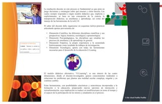 13

                                     La mediación docente en este proceso es fundamental ya que pone en
                                     juego decisiones y estrategias sobre qué ensenar y cómo hacerlo. Las
                                     cuales siempre responden a algún modelo didáctico que, implícita o
                                     explícitamente, se basa en una concepción de la ciencia, la
                                     transposición didáctica, su enseñanza y aprendizaje, así como del
                                     manejo de las herramientas de la web.2.0.

                                     El saber del docente debe organizarse en esquemas teórico-prácticos
                                     articulando aportes provenientes de:

                                       • Dimensión Científica, las diferentes disciplinas científicas y sus
                                         perspectivas: lógica, histórica, sociológica y epistemológica.
                                       • Dimensión Psicopedagógica, las disciplinas que estudian los
                                         procesos de enseñanza y de aprendizaje en general.
Consejos e-learning                    • Dimensión Empírica, la propia experiencia y la acumulada
Calidad - Mantener la calidad de
                                         históricamente como resultado de trabajos de investigación.
                                       • Dimensión Tecnológica, aporta con todas las herramientas
sus gráficos, videos y audio en un
                                         necesarias para el desarrollo de la educación E-Learnig.
nivel consistente




                                     El modelo didáctico alternativo, “E-Learning”, es una síntesis de las cuatro
                                     dimensiones, donde el docente-investigador, genere conocimientos tendientes a
                                     solucionar los problemas que plantea una realidad escolar compleja, singular y en
                                     continuo cambio.

                                     Estas herramientas, con posibilidades sincrónicas y asincrónicas incorporadas a la
                                     formación y la educación, propiciando nuevas opciones de interacción y
                                     retroalimentación, cuya implicación se traduce en modificaciones en torno al tiempo y
                                     el espacio de la participación de los tutores y estudiantes en el proceso.

                                                                                                                             Celin Abad Padilla Padilla
 
