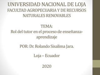 UNIVERSIDAD NACIONAL DE LOJA
FACULTADAGROPECUARIAY DERECURSOS
NATURALESRENOVABLES
TEMA:
Rol del tutor en el procesode enseñanza-
aprendizaje
POR:Dr. Rolando SisalimaJara.
Loja– Ecuador
2020
 