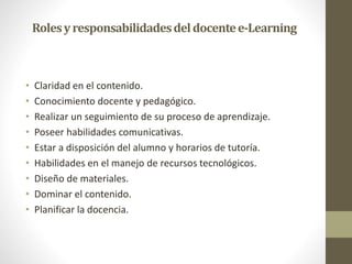 Rolesyresponsabilidadesdeldocentee-Learning
• Claridad en el contenido.
• Conocimiento docente y pedagógico.
• Realizar un seguimiento de su proceso de aprendizaje.
• Poseer habilidades comunicativas.
• Estar a disposición del alumno y horarios de tutoría.
• Habilidades en el manejo de recursos tecnológicos.
• Diseño de materiales.
• Dominar el contenido.
• Planificar la docencia.
 