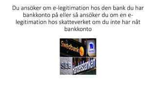 Du ansöker om e-legitimation hos den bank du har
bankkonto på eller så ansöker du om en e-
legitimation hos skatteverket om du inte har nåt
bankkonto
 