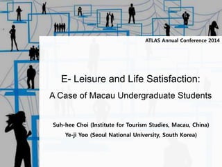 ATLAS Annual Conference 2014 
E- Leisure and Life Satisfaction: 
A Case of Macau Undergraduate Students 
Suh-hee Choi (Institute for Tourism Studies, Macau, China) 
Ye-ji Yoo (Seoul National University, South Korea) 
 