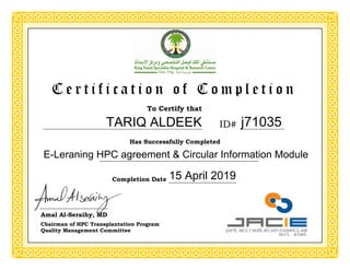 To Certify that
Has Successfully Completed
C e r t i f i c a t i o n o f C o m p l e t i o n
Completion Date
ID#
Amal Al-Seraihy, MD
Chairman of HPC Transplantation Program
Quality Management Committee
j71035
E-Leraning HPC agreement & Circular Information Module
15 April 2019
TARIQ ALDEEK
 