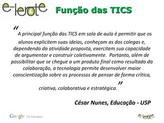 Função das TICS

“  A principal função das TICS em sala de aula é permitir que os
   alunos explicitem suas ideias, conheçam as dos colegas e,
 dependendo da atividade proposta, exercitem sua capacidade
  de argumentar e construir coletivamente. Portanto, além de
possibilitar que se chegue a um produto final como resultado da
      colaboração, a tecnologia permite desenvolver maior
 conscientização sobre os processos de pensar de forma crítica,

            criativa, colaborativa e estratégica.   ”
                            César Nunes, Educação - USP
 