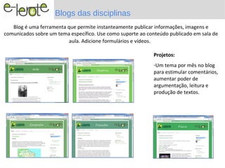 Blogs das disciplinas
   Blog é uma ferramenta que permite instanteamente publicar informações, imagens e
comunicados sobre um tema específico. Use como suporte ao conteúdo publicado em sala de
                          aula. Adicione formulários e vídeos.

                                                            Projetos:
                                                            -Um tema por mês no blog
                      .                                     para estimular comentários,
                                                            aumentar poder de
                                                            argumentação, leitura e
                                                            produção de textos.
 