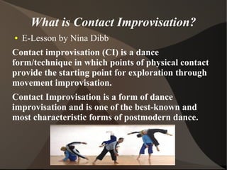 What is Contact Improvisation?
●   E-Lesson by Nina Dibb
Contact improvisation (CI) is a dance
form/technique in which points of physical contact
provide the starting point for exploration through
movement improvisation.
Contact Improvisation is a form of dance
improvisation and is one of the best-known and
most characteristic forms of postmodern dance.
 