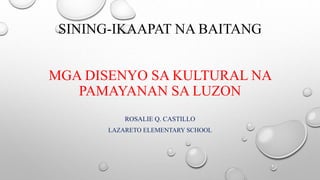 SINING-IKAAPAT NA BAITANG
MGA DISENYO SA KULTURAL NA
PAMAYANAN SA LUZON
ROSALIE Q. CASTILLO
LAZARETO ELEMENTARY SCHOOL
 