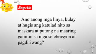 Ano anong mga linya, kulay
at hugis ang katulad nito sa
maskara at putong na maaring
gamitin sa mga selebrasyon at
pagdiriwang?
Sagutin
 