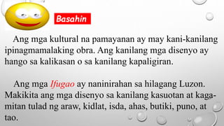 Ang mga kultural na pamayanan ay may kani-kanilang
ipinagmamalaking obra. Ang kanilang mga disenyo ay
hango sa kalikasan o sa kanilang kapaligiran.
Ang mga Ifugao ay naninirahan sa hilagang Luzon.
Makikita ang mga disenyo sa kanilang kasuotan at kaga-
mitan tulad ng araw, kidlat, isda, ahas, butiki, puno, at
tao.
Basahin
 