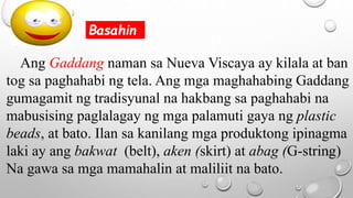 Ang Gaddang naman sa Nueva Viscaya ay kilala at ban
tog sa paghahabi ng tela. Ang mga maghahabing Gaddang
gumagamit ng tradisyunal na hakbang sa paghahabi na
mabusising paglalagay ng mga palamuti gaya ng plastic
beads, at bato. Ilan sa kanilang mga produktong ipinagma
laki ay ang bakwat (belt), aken (skirt) at abag (G-string)
Na gawa sa mga mamahalin at maliliit na bato.
Basahin
 