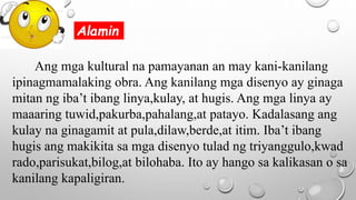 Ang mga kultural na pamayanan an may kani-kanilang
ipinagmamalaking obra. Ang kanilang mga disenyo ay ginaga
mitan ng iba’t ibang linya,kulay, at hugis. Ang mga linya ay
maaaring tuwid,pakurba,pahalang,at patayo. Kadalasang ang
kulay na ginagamit at pula,dilaw,berde,at itim. Iba’t ibang
hugis ang makikita sa mga disenyo tulad ng triyanggulo,kwad
rado,parisukat,bilog,at bilohaba. Ito ay hango sa kalikasan o sa
kanilang kapaligiran.
Alamin
 
