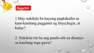 1.May nakikita ba kayong pagkakaiba sa
kani-kanilang paggamit ng linya,hugis, at
kulay?
2. Nakikita rin ba ang paulit-ulit na disenyo
sa kanilang mga gawa?
Sagutin
 