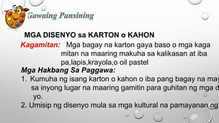 MGA DISENYO sa KARTON o KAHON
Kagamitan: Mga bagay na karton gaya baso o mga kaga
mitan na maaring makuha sa kalikasan at iba
pa,lapis,krayola,o oil pastel
Mga Hakbang Sa Paggawa:
1. Kumuha ng isang karton o kahon o iba pang bagay na may
sa inyong lugar na maaring gamitin para guhitan ng mga d
yo.
2. Umisip ng disenyo mula sa mga kultural na pamayanan ng
 