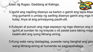 tulad ng Ifugao, Gaddang at Kalinga.
3.Iguhit ang napiling disenyo sa karton o gamit ang lapis.Maar
ring gumamit o umisip ng sariling disenyo gamit ang mga h
kulay, linya at ang prinsipyong paulit-ulit.
4.Kulayan at punuin ang mga espasyo ng mga disenyo ang in
iguhit,at sundan ito ng krayola o oil pastel para lalong magin
kaakit-akit ang iyong likhang sining.
5.Kung wala nang idadagdag, puwede nang itanghal ang gina
wang likhang-sining at humanda sa pagpapahalaga.
 
