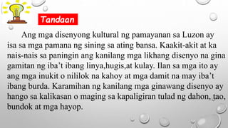 Ang mga disenyong kultural ng pamayanan sa Luzon ay
isa sa mga pamana ng sining sa ating bansa. Kaakit-akit at ka
nais-nais sa paningin ang kanilang mga likhang disenyo na gina
gamitan ng iba’t ibang linya,hugis,at kulay. Ilan sa mga ito ay
ang mga inukit o nililok na kahoy at mga damit na may iba’t
ibang burda. Karamihan ng kanilang mga ginawang disenyo ay
hango sa kalikasan o maging sa kapaligiran tulad ng dahon, tao,
bundok at mga hayop.
Tandaan
 