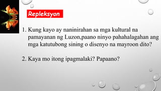 1. Kung kayo ay naninirahan sa mga kultural na
pamayanan ng Luzon,paano ninyo pahahalagahan ang
mga katutubong sining o disenyo na mayroon dito?
2. Kaya mo itong ipagmalaki? Papaano?
Repleksyon
 