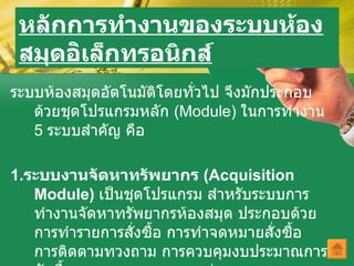 หลักการทำงานของระบบห้องสมุดอ ิเล็กทรอนิกส์ ระบบห้องสมุดอัตโนมัติโดยทั่วไป จึงมักประกอบด้วยชุดโปรแกรมหลัก  ( Module)  ในการทำงาน  5  ระบบสำคัญ คือ 1. ระบบงานจัดหาทรัพยากร  ( Acquisition Module)   เป็นชุดโปรแกรม สำหรับระบบการทำงานจัดหาทรัพยากรห้องสมุด ประกอบด้วย การทำรายการสั่งซื้อ การทำจดหมายสั่งซื้อ การติดตามทวงถาม การควบคุมงบประมาณการจัดซื้อ และการออกรายงานต่างๆ   