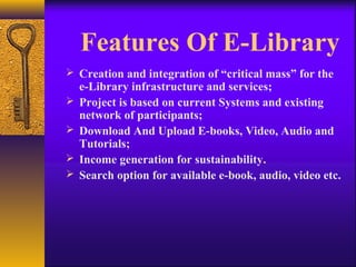 Features Of E-Library
 Creation and integration of “critical mass” for the
    e-Library infrastructure and services;
   Project is based on current Systems and existing
    network of participants;
   Download And Upload E-books, Video, Audio and
    Tutorials;
   Income generation for sustainability.
   Search option for available e-book, audio, video etc.
 