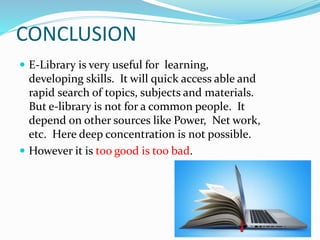 CONCLUSION
 E-Library is very useful for learning,
developing skills. It will quick access able and
rapid search of topics, subjects and materials.
But e-library is not for a common people. It
depend on other sources like Power, Net work,
etc. Here deep concentration is not possible.
 However it is too good is too bad.
 