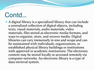 Contd…
 A digital library is a specialized library that can include
a centralized collection of digital objects, including
texts, visual materials, audio materials, video
materials, files stored as electronic media formats, and
ways to organize, store, and recover media. Digital
libraries can vary immensely in size and scope and can
be maintained with individuals, organizations, or
established physical library buildings or institutions
with approved or academic institutions. The electronic
content may be stored locally or accessed remotely via
computer networks. An electronic library is a type of
data retrieval system.
 