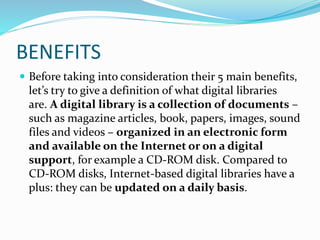 BENEFITS
 Before taking into consideration their 5 main benefits,
let’s try to give a definition of what digital libraries
are. A digital library is a collection of documents –
such as magazine articles, book, papers, images, sound
files and videos – organized in an electronic form
and available on the Internet or on a digital
support, for example a CD-ROM disk. Compared to
CD-ROM disks, Internet-based digital libraries have a
plus: they can be updated on a daily basis.
 