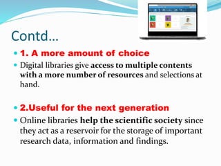 Contd…
 1. A more amount of choice
 Digital libraries give access to multiple contents
with a more number of resources and selections at
hand.
 2.Useful for the next generation
 Online libraries help the scientific society since
they act as a reservoir for the storage of important
research data, information and findings.
 