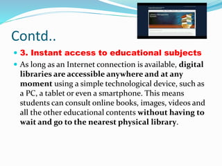 Contd..
 3. Instant access to educational subjects
 As long as an Internet connection is available, digital
libraries are accessible anywhere and at any
moment using a simple technological device, such as
a PC, a tablet or even a smartphone. This means
students can consult online books, images, videos and
all the other educational contents without having to
wait and go to the nearest physical library.
 
