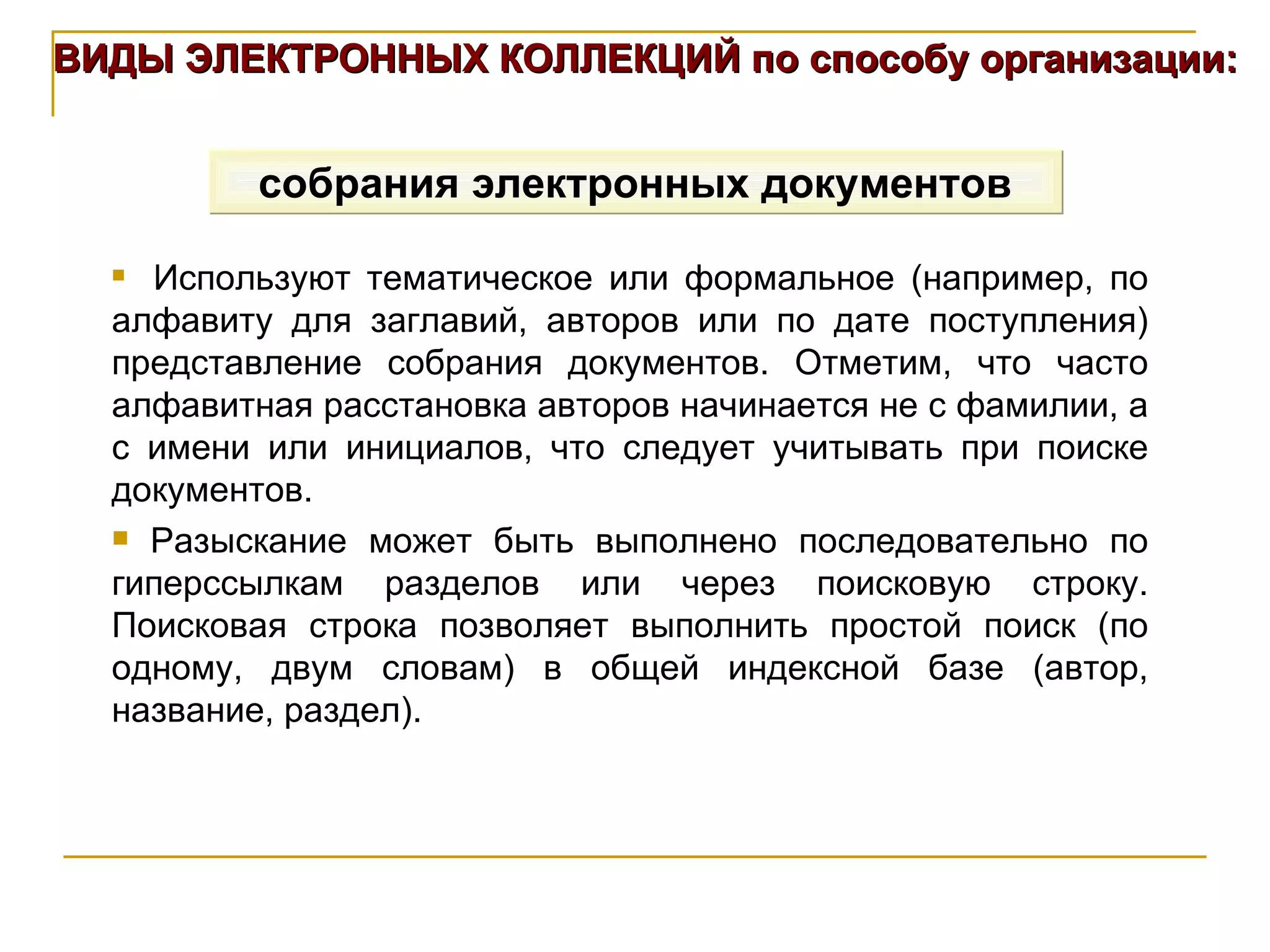 ВИДЫ ЭЛЕКТРОННЫХ КОЛЛЕКЦИЙ по способу организации: собрания электронных документов Используют тематическое или формальное (например, по алфавиту для заглавий, авторов или по дате поступления) представление собрания документов. Отметим, что часто алфавитная расстановка авторов начинается не с фамилии, а с имени или инициалов, что следует учитывать при поиске документов. Разыскание может быть выполнено последовательно по гиперссылкам разделов или через поисковую строку. Поисковая строка позволяет выполнить простой поиск (по одному, двум словам) в общей индексной базе (автор, название, раздел).  